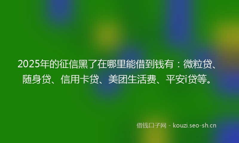 2025年的征信黑了在哪里能借到钱有：微粒贷、随身贷、信用卡贷、美团生活费、平安i贷等。