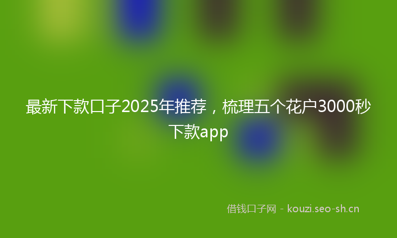 最新下款口子2025年推荐，梳理五个花户3000秒下款app