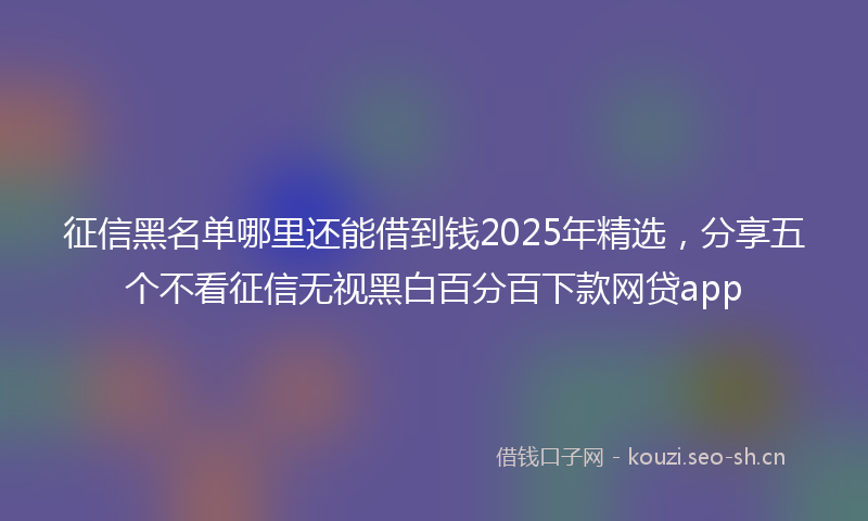 征信黑名单哪里还能借到钱2025年精选，分享五个不看征信无视黑白百分百下款网贷app