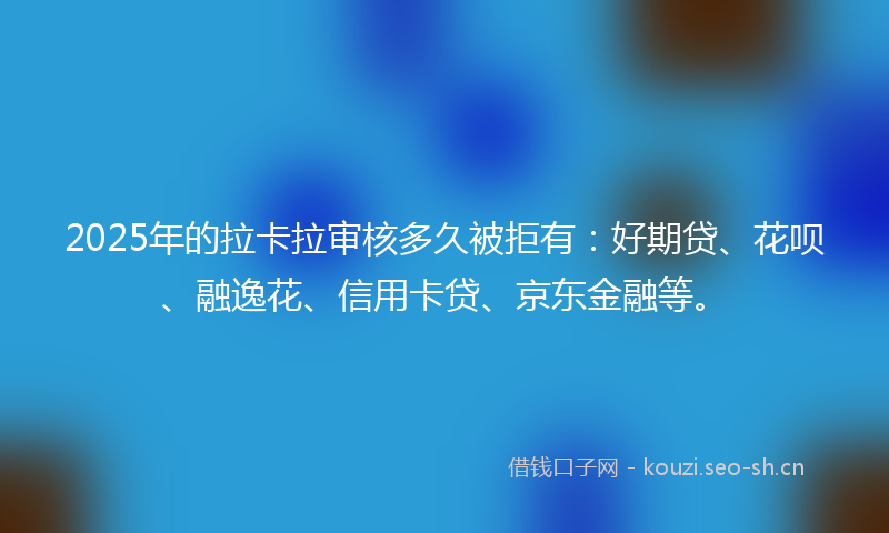 2025年的拉卡拉审核多久被拒有：好期贷、花呗、融逸花、信用卡贷、京东金融等。