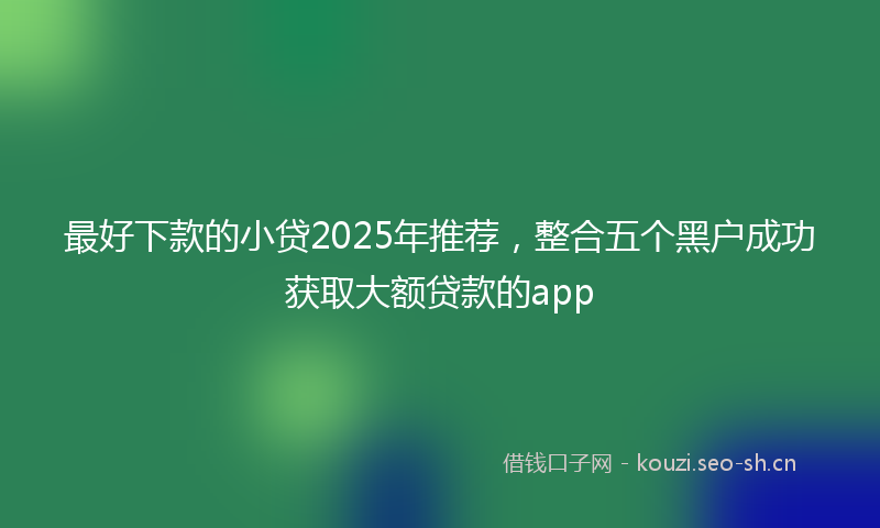 最好下款的小贷2025年推荐，整合五个黑户成功获取大额贷款的app