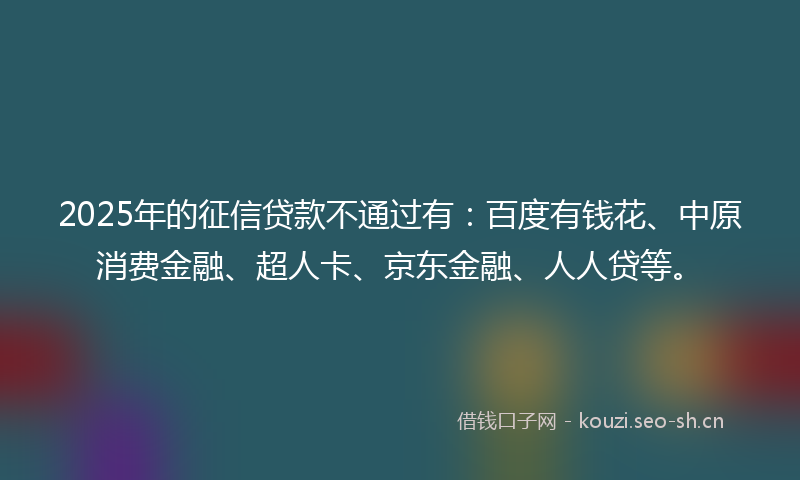 2025年的征信贷款不通过有：百度有钱花、中原消费金融、超人卡、京东金融、人人贷等。