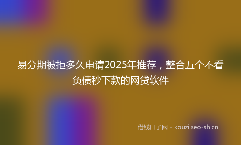 易分期被拒多久申请2025年推荐，整合五个不看负债秒下款的网贷软件