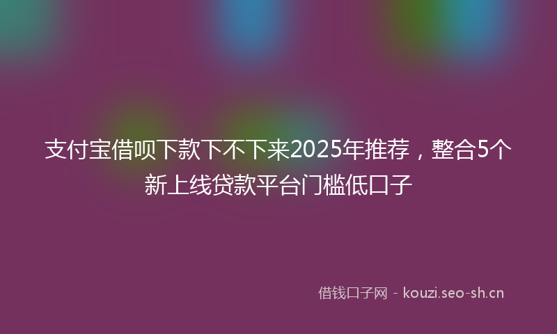 支付宝借呗下款下不下来2025年推荐,整合5个新上线贷款平台门槛低口子