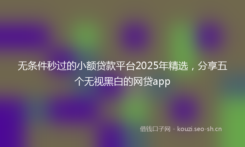 无条件秒过的小额贷款平台2025年精选，分享五个无视黑白的网贷app