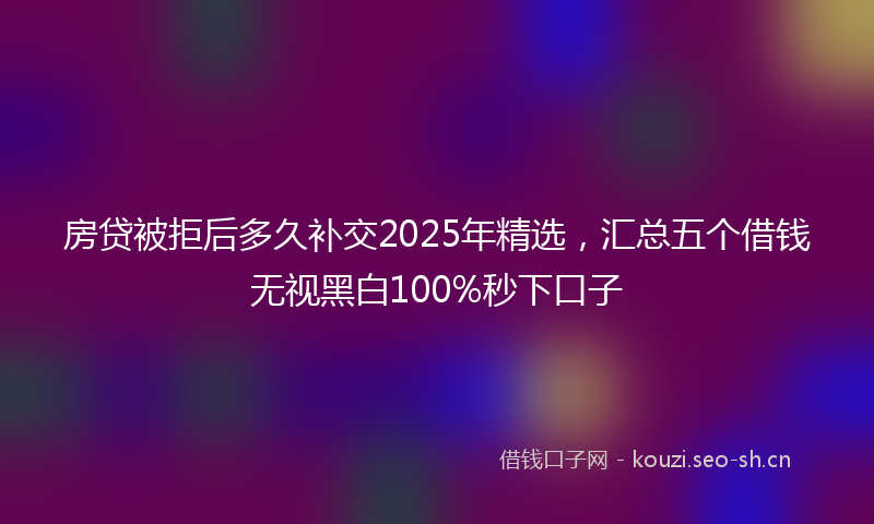 房贷被拒后多久补交2025年精选，汇总五个借钱无视黑白100%秒下口子