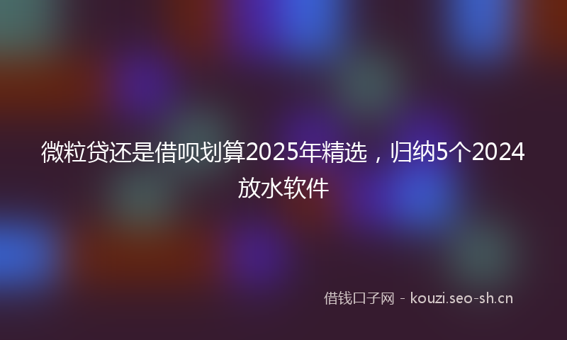 微粒贷还是借呗划算2025年精选,归纳5个2024放水软件