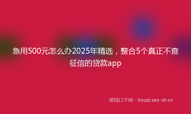 急用500元怎么办2025年精选，整合5个真正不查征信的贷款app