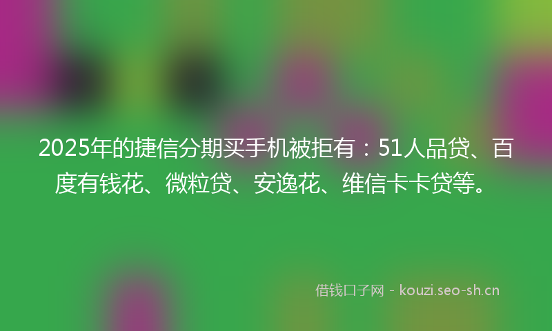 2025年的捷信分期买手机被拒有：51人品贷、百度有钱花、微粒贷、安逸花、维信卡卡贷等。