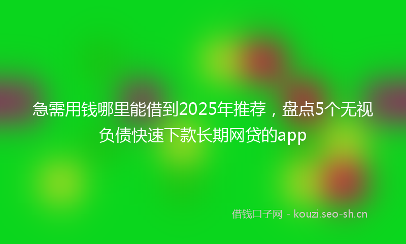 急需用钱哪里能借到2025年推荐，盘点5个无视负债快速下款长期网贷的app