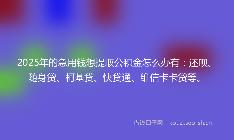 2025年的急用钱想提取公积金怎么办有：还呗、随身贷、柯基贷、快贷通、维信卡卡贷等。