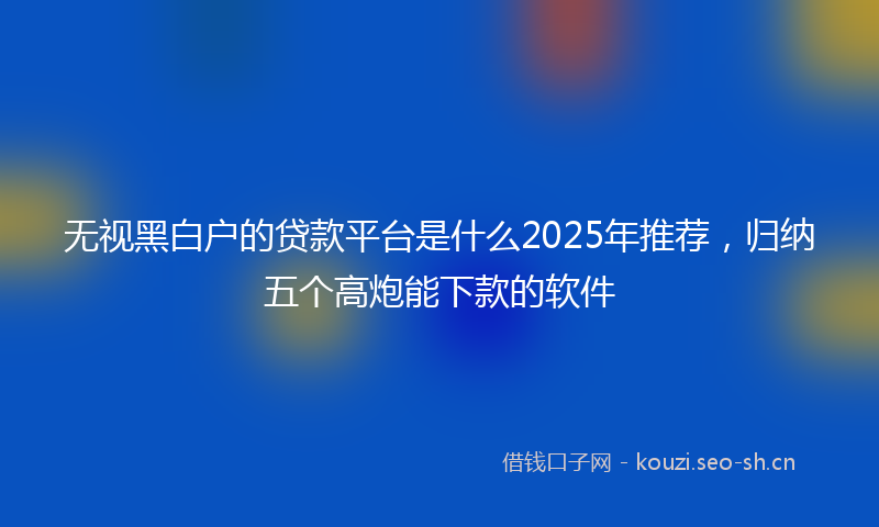 无视黑白户的贷款平台是什么2025年推荐，归纳五个高炮能下款的软件