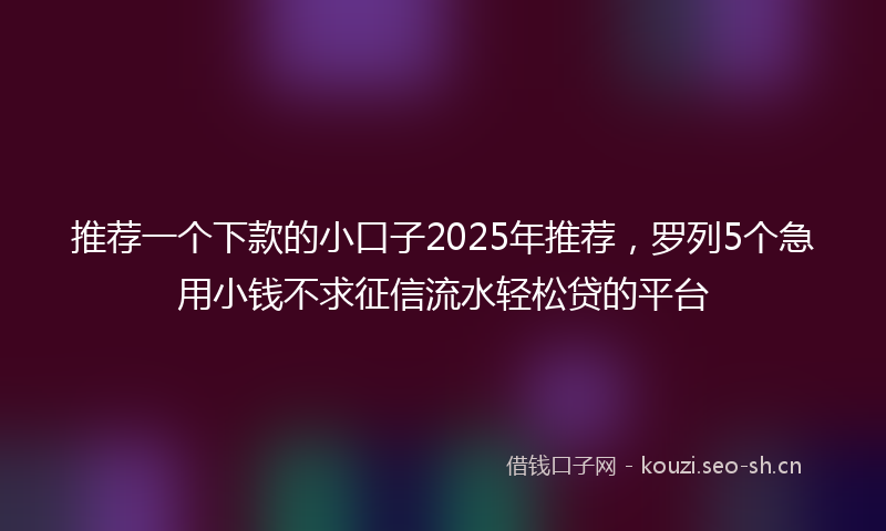推荐一个下款的小口子2025年推荐，罗列5个急用小钱不求征信流水轻松贷的平台