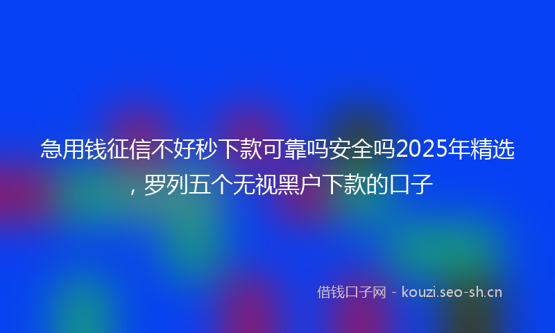 急用钱征信不好秒下款可靠吗安全吗2025年精选，罗列五个无视黑户下款的口子