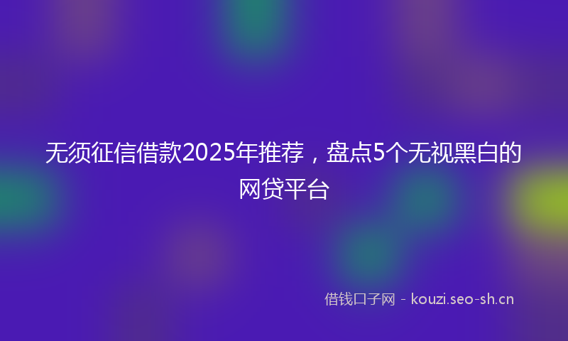无须征信借款2025年推荐，盘点5个无视黑白的网贷平台