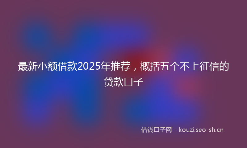 最新小额借款2025年推荐，概括五个不上征信的贷款口子