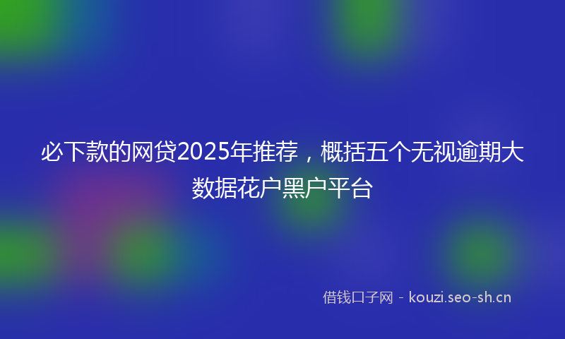 必下款的网贷2025年推荐，概括五个无视逾期大数据花户黑户平台