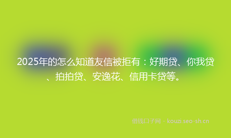 2025年的怎么知道友信被拒有：好期贷、你我贷、拍拍贷、安逸花、信用卡贷等。