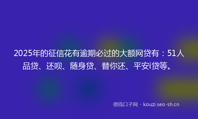 2025年的征信花有逾期必过的大额网贷有：51人品贷、还呗、随身贷、替你还、平安i贷等。