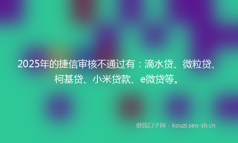 2025年的捷信审核不通过有：滴水贷、微粒贷、柯基贷、小米贷款、e微贷等。