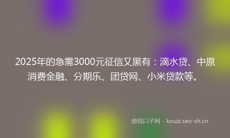 2025年的急需3000元征信又黑有：滴水贷、中原消费金融、分期乐、团贷网、小米贷款等。