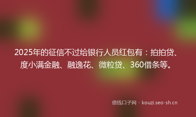 2025年的征信不过给银行人员红包有：拍拍贷、度小满金融、融逸花、微粒贷、360借条等。