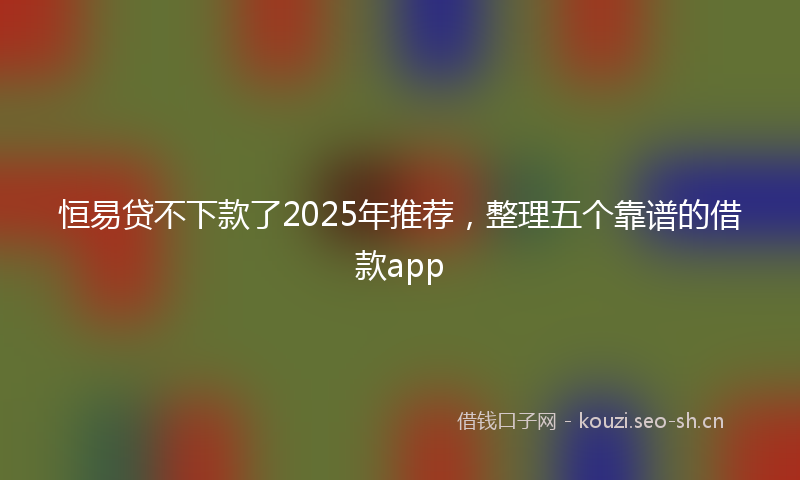 恒易贷不下款了2025年推荐，整理五个靠谱的借款app