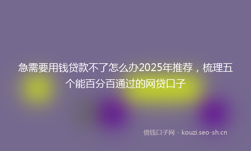 急需要用钱贷款不了怎么办2025年推荐，梳理五个能百分百通过的网贷口子