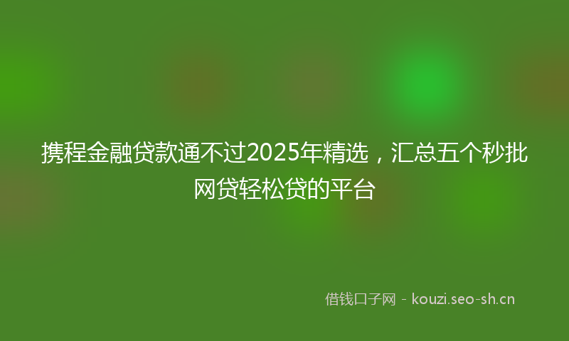 携程金融贷款通不过2025年精选，汇总五个秒批网贷轻松贷的平台