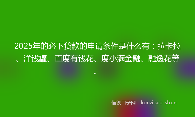 2025年的必下贷款的申请条件是什么有：拉卡拉、洋钱罐、百度有钱花、度小满金融、融逸花等。