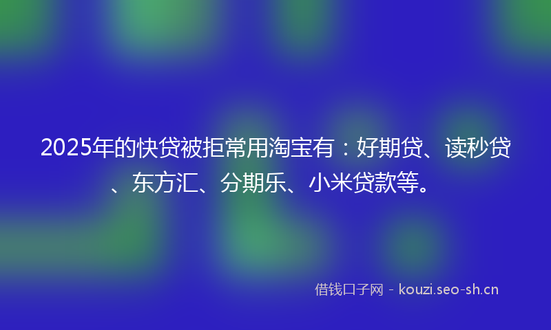 2025年的快贷被拒常用淘宝有：好期贷、读秒贷、东方汇、分期乐、小米贷款等。