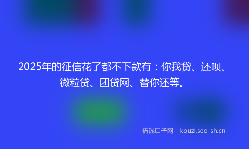 2025年的征信花了都不下款有：你我贷、还呗、微粒贷、团贷网、替你还等。
