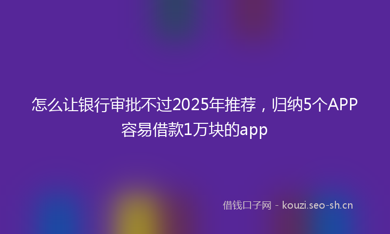 怎么让银行审批不过2025年推荐，归纳5个APP容易借款1万块的app