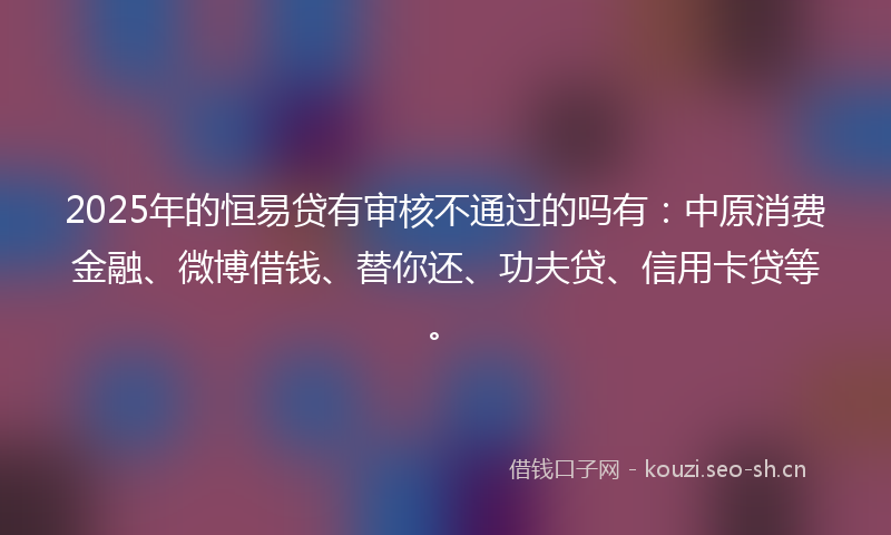 2025年的恒易贷有审核不通过的吗有：中原消费金融、微博借钱、替你还、功夫贷、信用卡贷等。