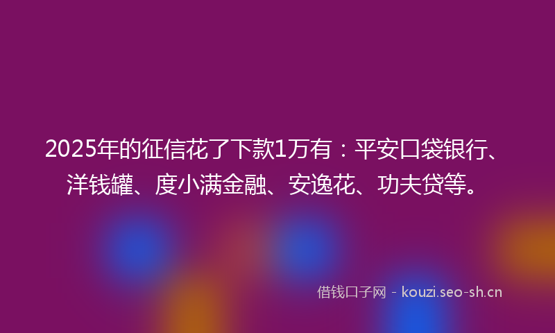 2025年的征信花了下款1万有：平安口袋银行、洋钱罐、度小满金融、安逸花、功夫贷等。