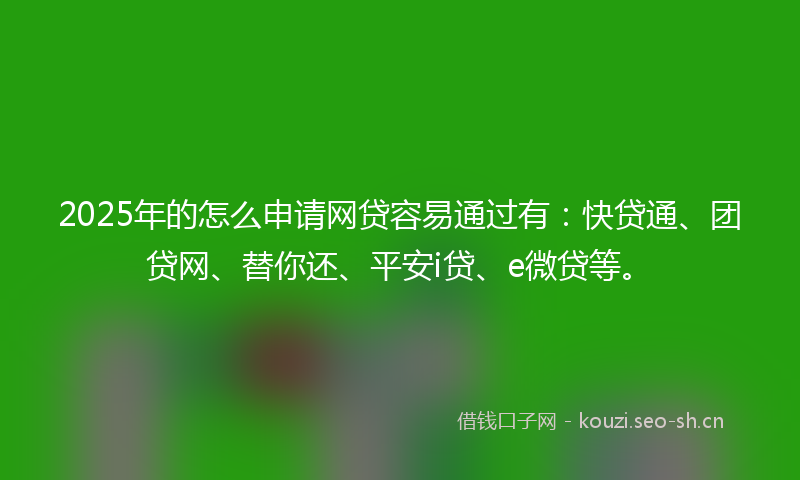 2025年的怎么申请网贷容易通过有：快贷通、团贷网、替你还、平安i贷、e微贷等。