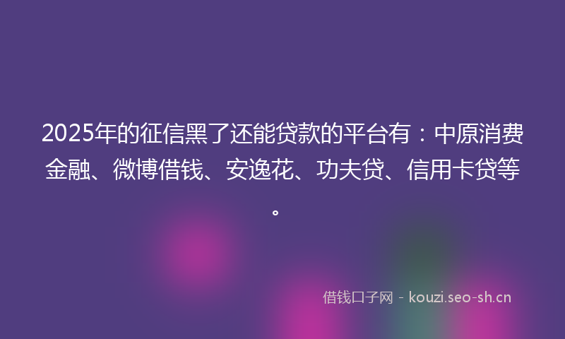 2025年的征信黑了还能贷款的平台有：中原消费金融、微博借钱、安逸花、功夫贷、信用卡贷等。