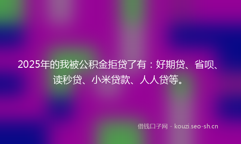 2025年的我被公积金拒贷了有:好期贷、省呗、读秒贷、小米贷款、人人贷等。