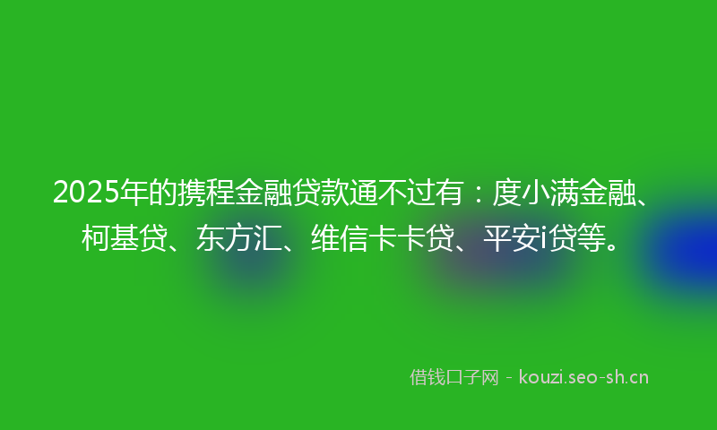 2025年的携程金融贷款通不过有：度小满金融、柯基贷、东方汇、维信卡卡贷、平安i贷等。