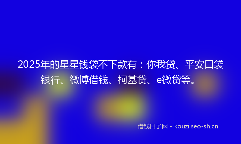 2025年的星星钱袋不下款有：你我贷、平安口袋银行、微博借钱、柯基贷、e微贷等。
