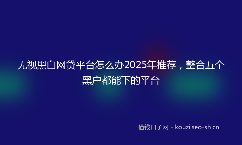 无视黑白网贷平台怎么办2025年推荐，整合五个黑户都能下的平台
