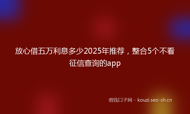 放心借五万利息多少2025年推荐，整合5个不看征信查询的app