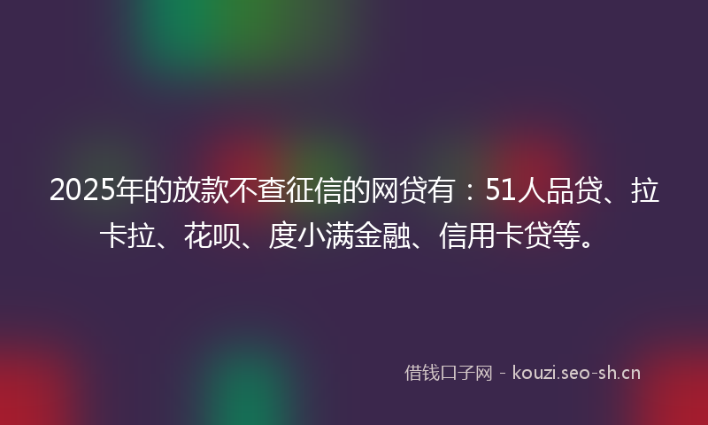 2025年的放款不查征信的网贷有：51人品贷、拉卡拉、花呗、度小满金融、信用卡贷等。