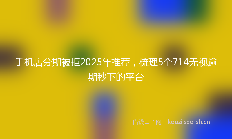 手机店分期被拒2025年推荐，梳理5个714无视逾期秒下的平台
