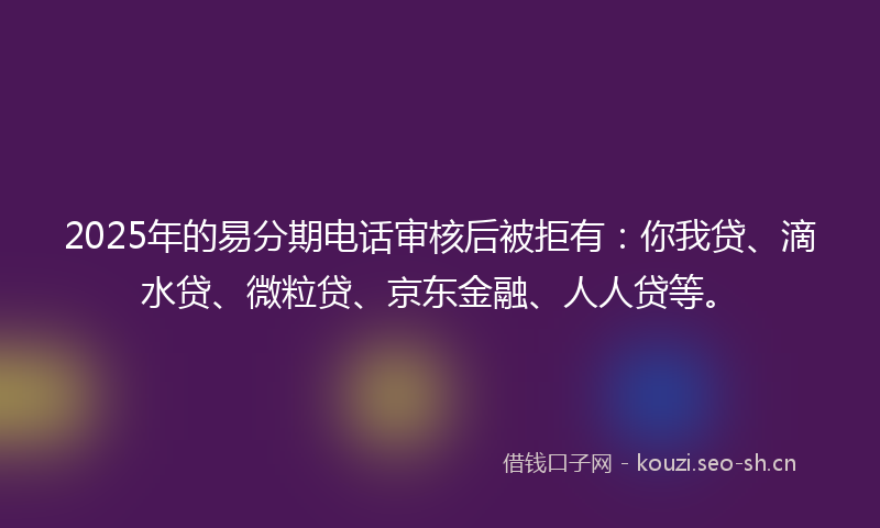 2025年的易分期电话审核后被拒有：你我贷、滴水贷、微粒贷、京东金融、人人贷等。