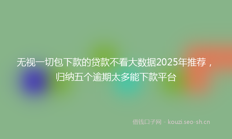 无视一切包下款的贷款不看大数据2025年推荐,归纳五个逾期太多能下款平台