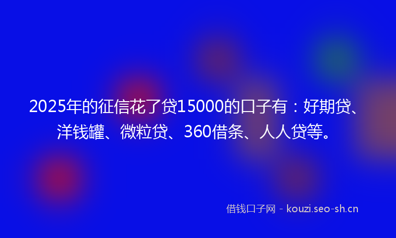 2025年的征信花了贷15000的口子有：好期贷、洋钱罐、微粒贷、360借条、人人贷等。