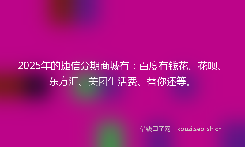 2025年的捷信分期商城有：百度有钱花、花呗、东方汇、美团生活费、替你还等。