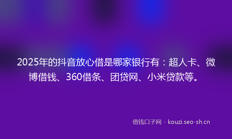 2025年的抖音放心借是哪家银行有：超人卡、微博借钱、360借条、团贷网、小米贷款等。