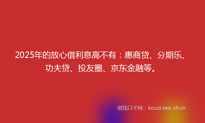 2025年的放心借利息高不有：惠商贷、分期乐、功夫贷、投友圈、京东金融等。